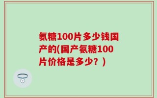 氨糖100片多少钱国产的(国产氨糖100片价格是多少？)
