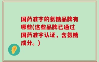 国药准字的氨糖品牌有哪些(这些品牌已通过国药准字认证，含氨糖成分。)