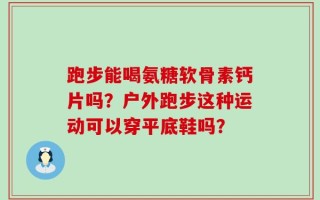 跑步能喝氨糖软骨素钙片吗？户外跑步这种运动可以穿平底鞋吗？