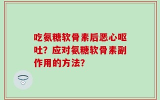 吃氨糖软骨素后恶心呕吐？应对氨糖软骨素副作用的方法？