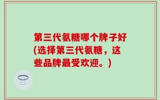第三代氨糖哪个牌子好(选择第三代氨糖，这些品牌最受欢迎。)