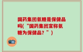 国药集团氨糖是保健品吗(“国药集团宣称氨糖为保健品？”)