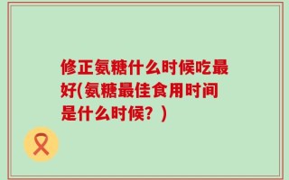 修正氨糖什么时候吃最好(氨糖最佳食用时间是什么时候？)