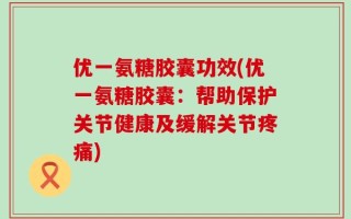 优一氨糖胶囊功效(优一氨糖胶囊：帮助保护关节健康及缓解关节疼痛)