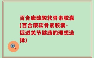 百合康硫酸软骨素胶囊(百合康软骨素胶囊-促进关节健康的理想选择)