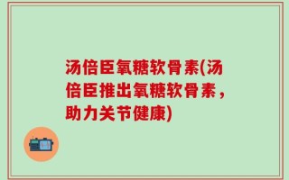 汤倍臣氧糖软骨素(汤倍臣推出氧糖软骨素，助力关节健康)
