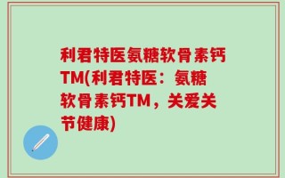 利君特医氨糖软骨素钙TM(利君特医：氨糖软骨素钙TM，关爱关节健康)