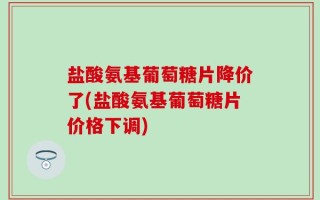 盐酸氨基葡萄糖片降价了(盐酸氨基葡萄糖片价格下调)