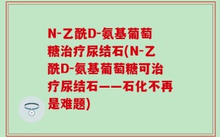 N-乙酰D-氨基葡萄糖治疗尿结石(N-乙酰D-氨基葡萄糖可治疗尿结石——石化不再是难题)
