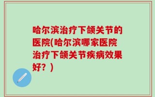 哈尔滨治疗下颌关节的医院(哈尔滨哪家医院治疗下颌关节疾病效果好？)