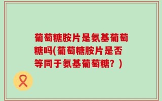 葡萄糖胺片是氨基葡萄糖吗(葡萄糖胺片是否等同于氨基葡萄糖？)