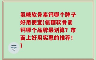 氨糖软骨素钙哪个牌子好用便宜(氨糖软骨素钙哪个品牌最划算？市面上好用实惠的推荐！)