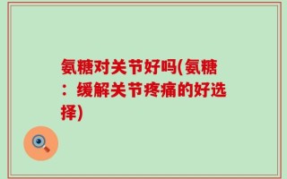 氨糖对关节好吗(氨糖：缓解关节疼痛的好选择)