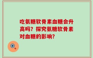吃氨糖软骨素血糖会升高吗？探究氨糖软骨素对血糖的影响？