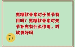 氨糖软骨素对于关节有用吗？氨糖软骨素对关节补充有什么作用，对软骨好吗