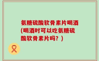 氨糖硫酸软骨素片喝酒(喝酒时可以吃氨糖硫酸软骨素片吗？)