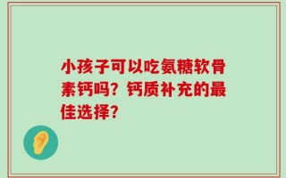 小孩子可以吃氨糖软骨素钙吗？钙质补充的最佳选择？