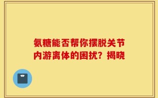 氨糖能否帮你摆脱关节内游离体的困扰？揭晓