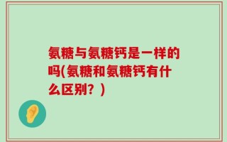 氨糖与氨糖钙是一样的吗(氨糖和氨糖钙有什么区别？)