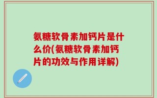 氨糖软骨素加钙片是什么价(氨糖软骨素加钙片的功效与作用详解)
