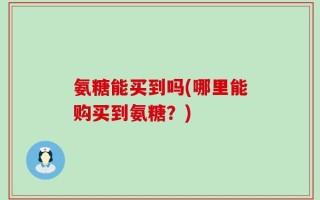 氨糖能买到吗(哪里能购买到氨糖？)