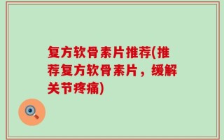 复方软骨素片推荐(推荐复方软骨素片，缓解关节疼痛)