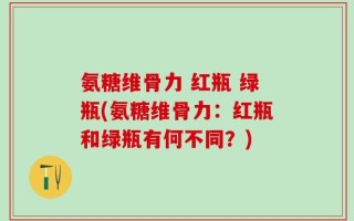 氨糖维骨力 红瓶 绿瓶(氨糖维骨力：红瓶和绿瓶有何不同？)