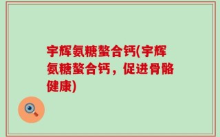 宇辉氨糖螯合钙(宇辉氨糖螯合钙，促进骨骼健康)