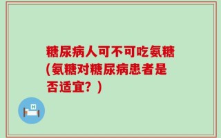 糖尿病人可不可吃氨糖(氨糖对糖尿病患者是否适宜？)