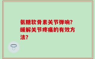 氨糖软骨素关节弹响？缓解关节疼痛的有效方法？