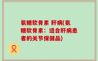 氨糖软骨素 肝病(氨糖软骨素：适合肝病患者的关节保健品)