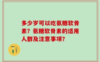 多少岁可以吃氨糖软骨素？氨糖软骨素的适用人群及注意事项？