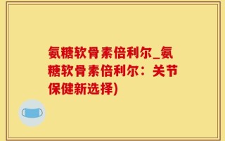 氨糖软骨素倍利尔_氨糖软骨素倍利尔：关节保健新选择)