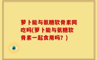 萝卜能与氨糖软骨素同吃吗(萝卜能与氨糖软骨素一起食用吗？)
