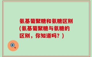 氨基葡聚糖和氨糖区别(氨基葡聚糖与氨糖的区别，你知道吗？)