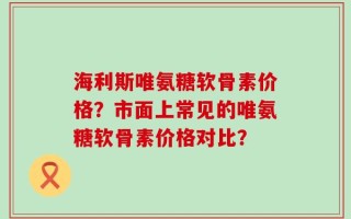 海利斯唯氨糖软骨素价格？市面上常见的唯氨糖软骨素价格对比？