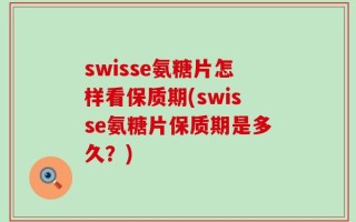 swisse氨糖片怎样看保质期(swisse氨糖片保质期是多久？)
