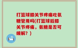 打篮球膝关节疼痛吃氨糖管用吗(打篮球后膝关节疼痛，氨糖是否可缓解？)