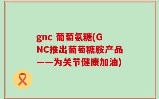 gnc 葡萄氨糖(GNC推出葡萄糖胺产品——为关节健康加油)