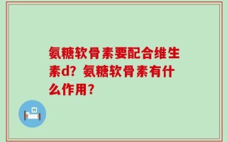 氨糖软骨素要配合维生素d？氨糖软骨素有什么作用？