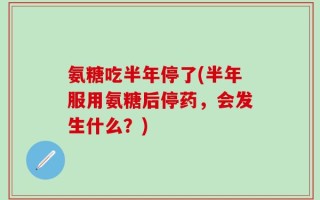 氨糖吃半年停了(半年服用氨糖后停药，会发生什么？)