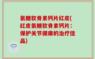 氨糖软骨素钙片红皮(红皮氨糖软骨素钙片：保护关节健康的治疗佳品)