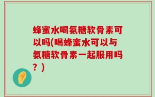 蜂蜜水喝氨糖软骨素可以吗(喝蜂蜜水可以与氨糖软骨素一起服用吗？)