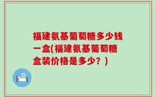 福建氨基葡萄糖多少钱一盒(福建氨基葡萄糖盒装价格是多少？)