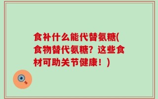 食补什么能代替氨糖(食物替代氨糖？这些食材可助关节健康！)