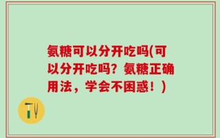 氨糖可以分开吃吗(可以分开吃吗？氨糖正确用法，学会不困惑！)