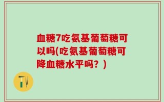 血糖7吃氨基葡萄糖可以吗(吃氨基葡萄糖可降血糖水平吗？)