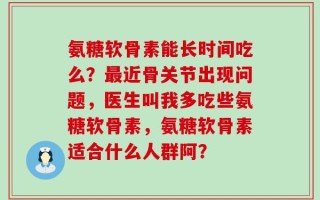 氨糖软骨素能长时间吃么？最近骨关节出现问题，医生叫我多吃些氨糖软骨素，氨糖软骨素适合什么人群阿？