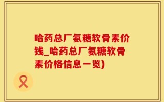 哈药总厂氨糖软骨素价钱_哈药总厂氨糖软骨素价格信息一览)
