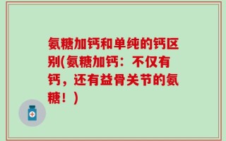 氨糖加钙和单纯的钙区别(氨糖加钙：不仅有钙，还有益骨关节的氨糖！)